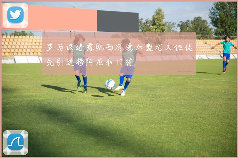 罗马诺透露凯西有意加盟尤文但优先引进穆阿尼和门将