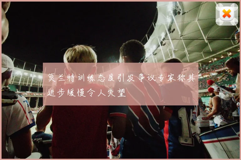 莫兰特训练态度引发争议专家称其进步缓慢令人失望