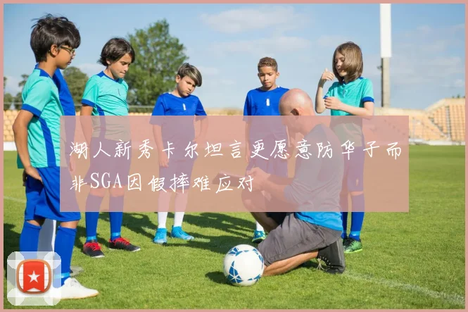 湖人新秀卡尔坦言更愿意防华子而非SGA因假摔难应对