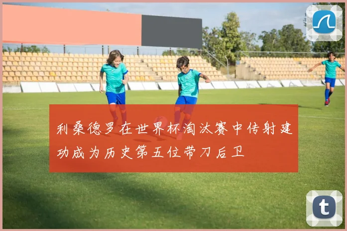 利桑德罗在世界杯淘汰赛中传射建功成为历史第五位带刀后卫