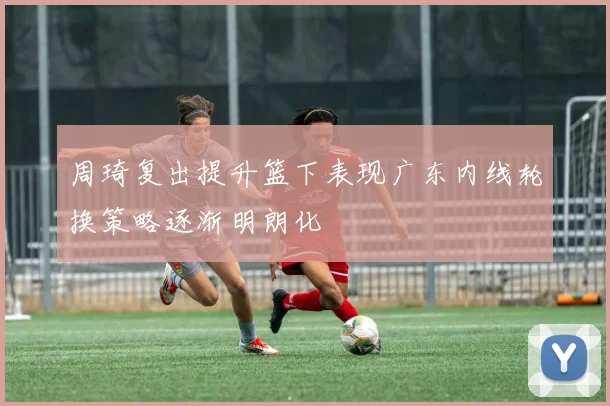 周琦复出提升篮下表现广东内线轮换策略逐渐明朗化