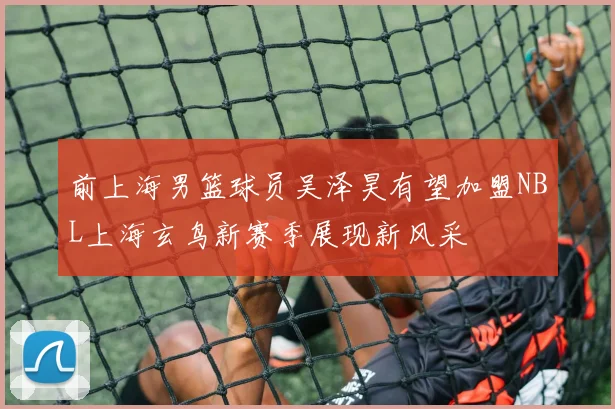 前上海男篮球员吴泽昊有望加盟NBL上海玄鸟新赛季展现新风采