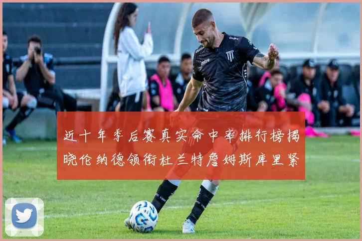 近十年季后赛真实命中率排行榜揭晓伦纳德领衔杜兰特詹姆斯库里紧随其后