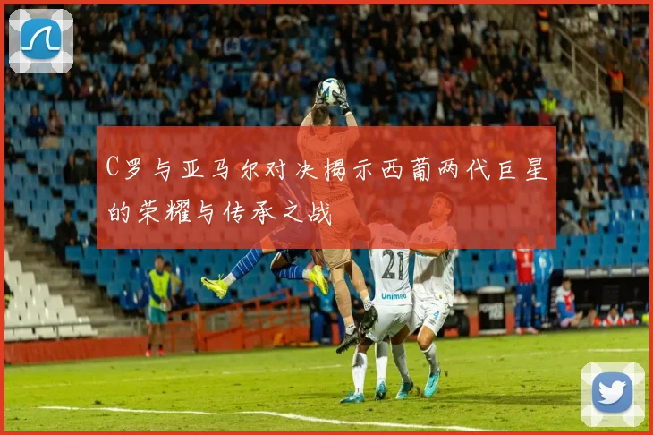 C罗与亚马尔对决揭示西葡两代巨星的荣耀与传承之战