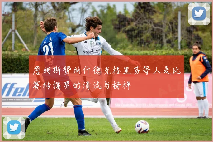 詹姆斯赞纳什德克格里芬等人是比赛转播界的清流与榜样