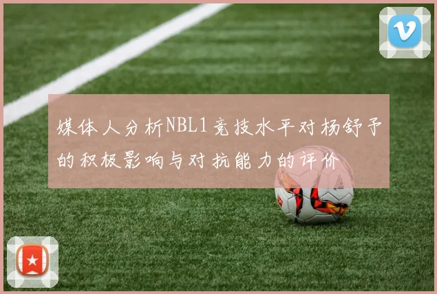 媒体人分析NBL1竞技水平对杨舒予的积极影响与对抗能力的评价