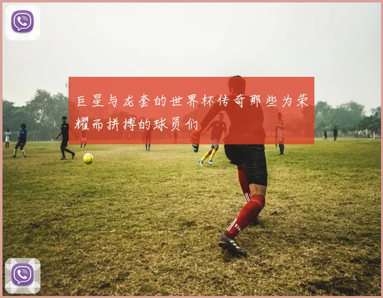 巨星与龙套的世界杯传奇那些为荣耀而拼搏的球员们