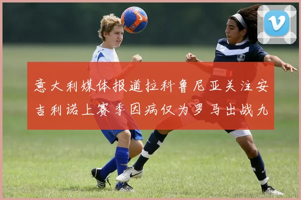 意大利媒体报道拉科鲁尼亚关注安吉利诺上赛季因病仅为罗马出战九场