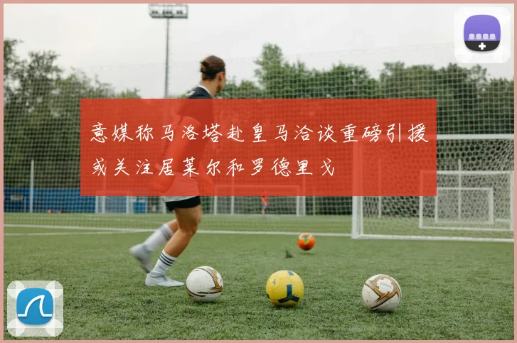 意媒称马洛塔赴皇马洽谈重磅引援或关注居莱尔和罗德里戈