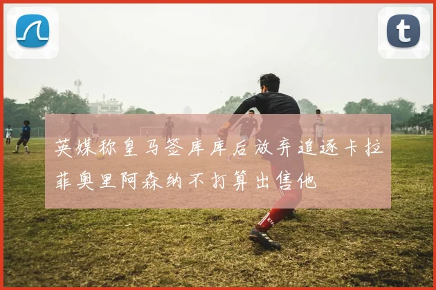 英媒称皇马签库库后放弃追逐卡拉菲奥里阿森纳不打算出售他