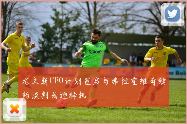 尤文新CEO计划重启与弗拉霍维奇续约谈判或迎转机