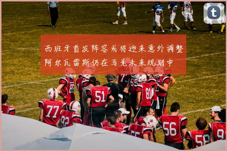 西班牙首发阵容或将迎来意外调整阿尔瓦雷斯仍在马竞未来规划中
