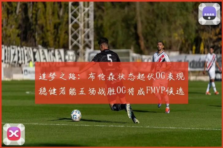 追梦之路：布伦森状态起伏OG表现稳健若能五场战胜OG将成FMVP候选