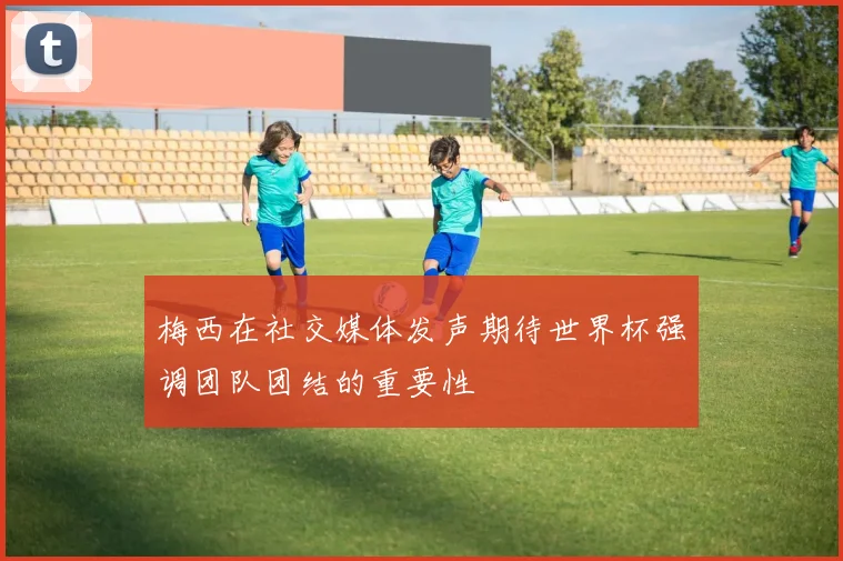 梅西在社交媒体发声期待世界杯强调团队团结的重要性