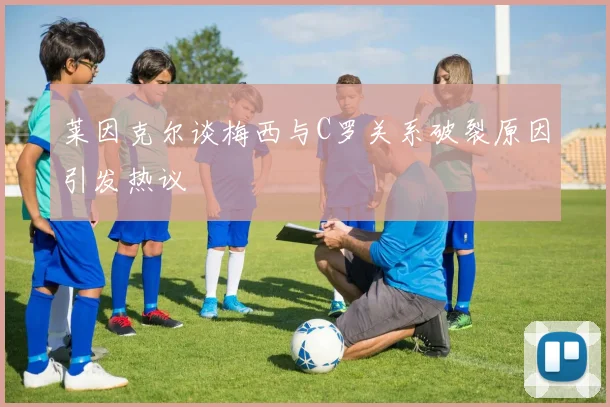 莱因克尔谈梅西与C罗关系破裂原因引发热议