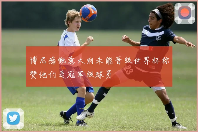 博尼感慨意大利未能晋级世界杯称赞他们是冠军级球员
