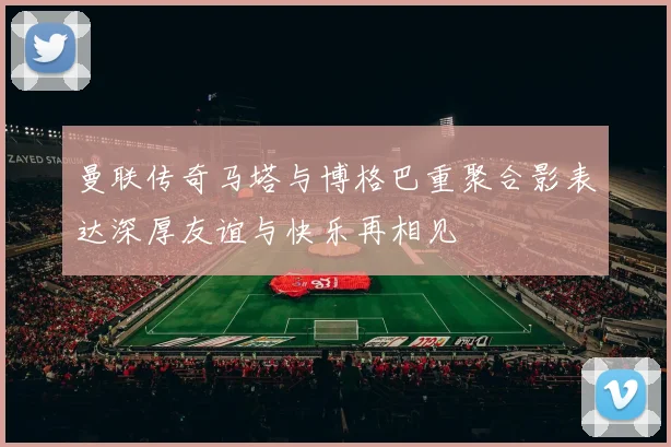 曼联传奇马塔与博格巴重聚合影表达深厚友谊与快乐再相见