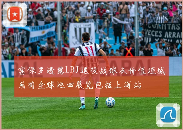 富保罗透露LBJ退役战球衣价值连城或将全球巡回展览包括上海站