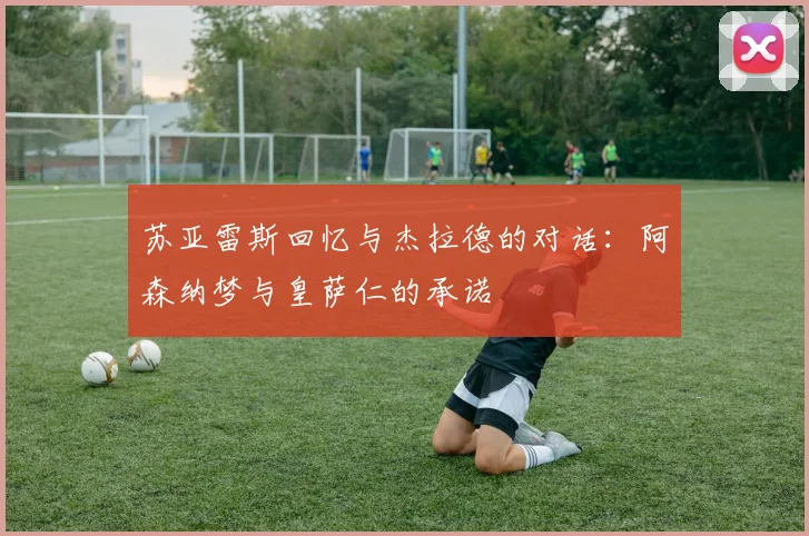 苏亚雷斯回忆与杰拉德的对话：阿森纳梦与皇萨仁的承诺
