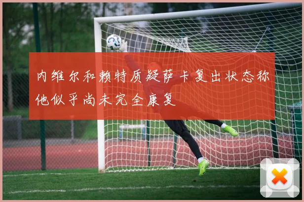 内维尔和赖特质疑萨卡复出状态称他似乎尚未完全康复